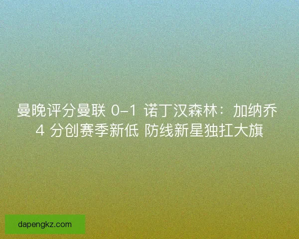 曼晚评分曼联 0-1 诺丁汉森林：加纳乔 4 分创赛季新低 防线新星独扛大旗