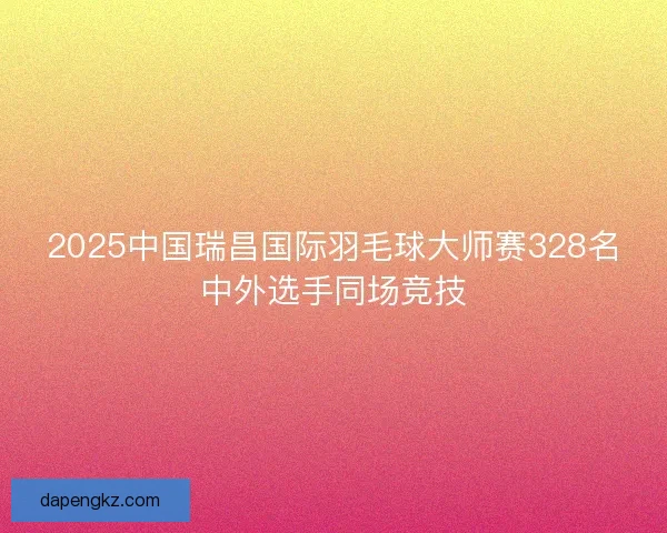2025中国瑞昌国际羽毛球大师赛328名中外选手同场竞技
