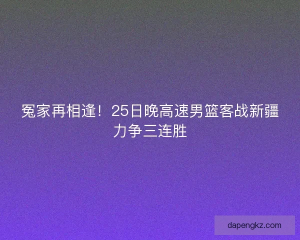 冤家再相逢！25日晚高速男篮客战新疆力争三连胜