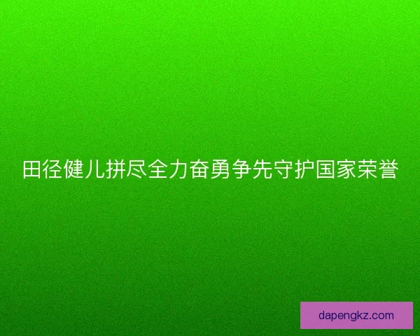 田径健儿拼尽全力奋勇争先守护国家荣誉