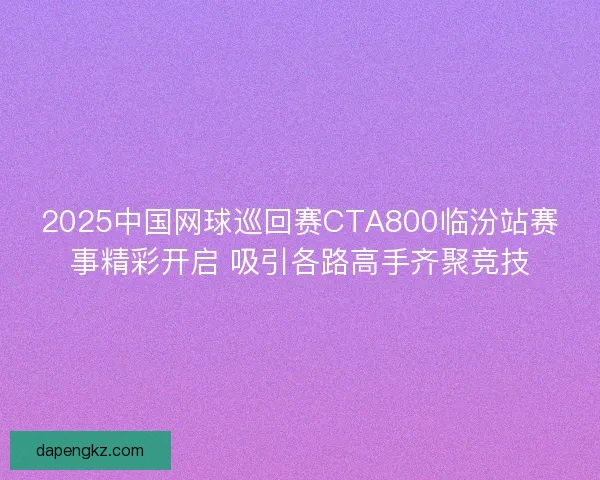 2025中国网球巡回赛CTA800临汾站赛事精彩开启 吸引各路高手齐聚竞技