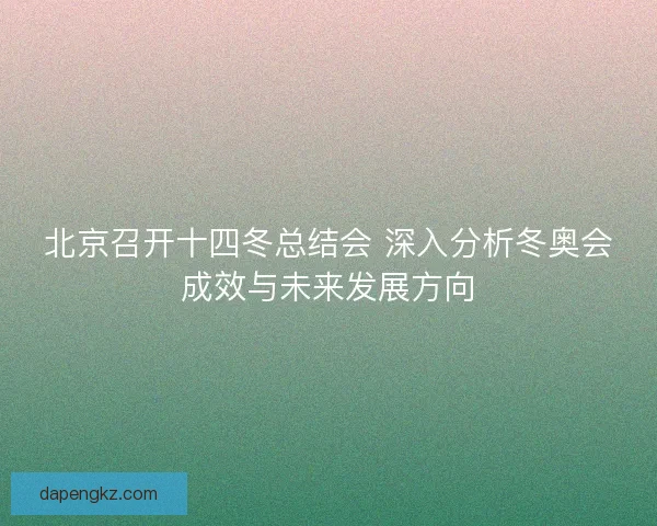 北京召开十四冬总结会 深入分析冬奥会成效与未来发展方向