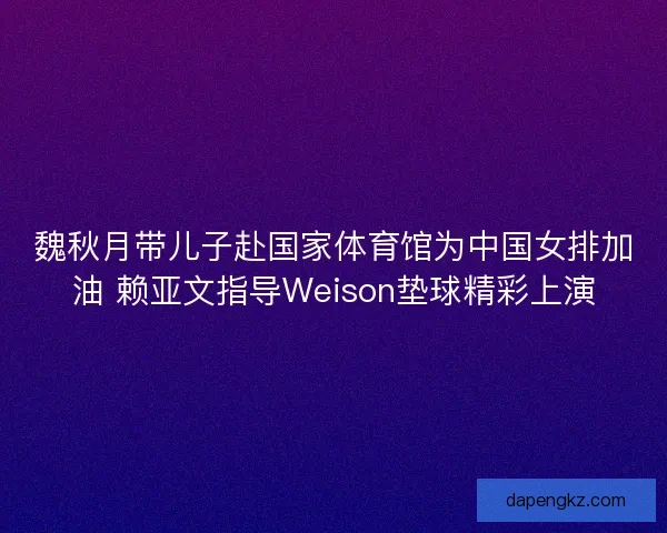 魏秋月带儿子赴国家体育馆为中国女排加油 赖亚文指导Weison垫球精彩上演
