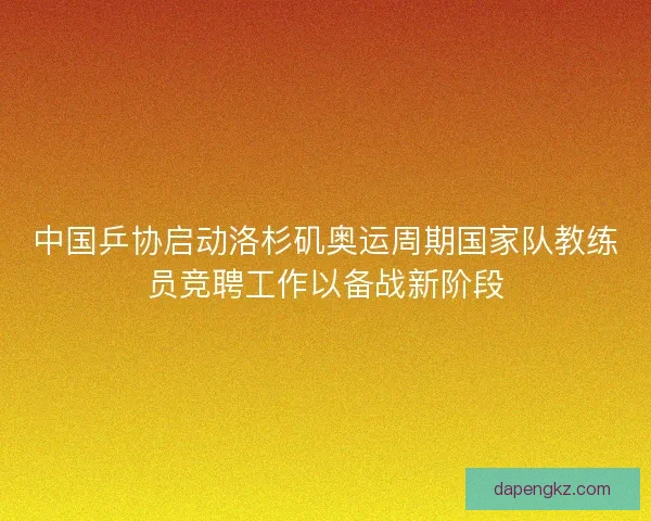 中国乒协启动洛杉矶奥运周期国家队教练员竞聘工作以备战新阶段