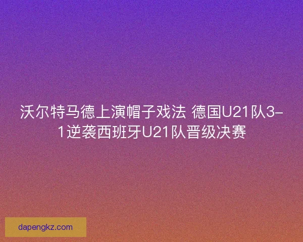 沃尔特马德上演帽子戏法 德国U21队3-1逆袭西班牙U21队晋级决赛