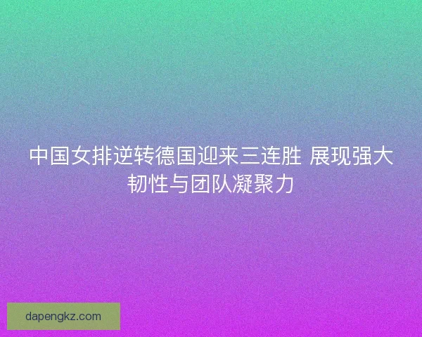 中国女排逆转德国迎来三连胜 展现强大韧性与团队凝聚力