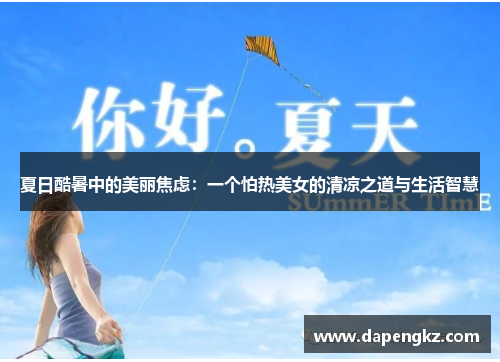 夏日酷暑中的美丽焦虑：一个怕热美女的清凉之道与生活智慧